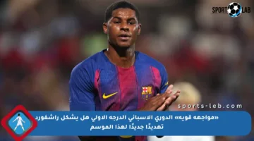 «مواجهة قوية» الدوري الأسباني الدرجة الأولى هل يشكل راشفورد تهديدًا جديدًا لهذا الموسم